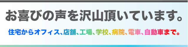 お喜びの声を沢山頂いています。住宅からオフィス､店舗､工場､学校､病院､電車､自動車まで。